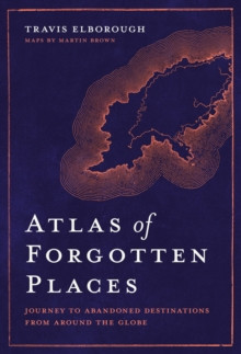 Atlas of Forgotten Places : Journey to Abandoned Destinations from Around the Globe