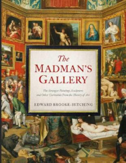 The Madman?s Gallery : The Strangest Paintings, Sculptures and Other Curiosities From the History of Art
