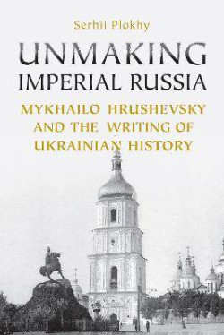 Unmaking Imperial Russia : Mykhailo Hrushevsky and the Writing of Ukrainian History