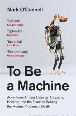 To Be a Machine : Adventures Among Cyborgs, Utopians, Hackers, and the Futurists Solving the Modest Problem of Death